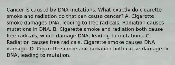 Cancer is caused by DNA mutations. What exactly do cigarette smoke and radiation do that can cause cancer? A. Cigarette smoke damages DNA, leading to free radicals. Radiation causes mutations in DNA. B. Cigarette smoke and radiation both cause free radicals, which damage DNA, leading to mutations. C. Radiation causes free radicals. Cigarette smoke causes DNA damage. D. Cigarette smoke and radiation both cause damage to DNA, leading to mutation.