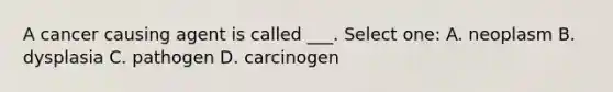 A cancer causing agent is called ___. Select one: A. neoplasm B. dysplasia C. pathogen D. carcinogen