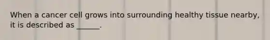 When a cancer cell grows into surrounding healthy tissue nearby, it is described as ______.