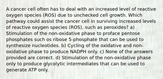 A cancer cell often has to deal with an increased level of reactive oxygen species (ROS) due to unchecked cell growth. Which pathway could assist the cancer cell in surviving increased levels of reactive oxygen species (ROS), such as peroxides? a) Stimulation of the non-oxidative phase to proface pentose phosphates such os ribose 5-phosphate that can be used to synthesize nucleotides. b) Cycling of the oxidative and non-oxidative phase to produce NADPH only. c) None of the answers provided are correct. d) Stimulation of the non-oxidative phase only to produce glycolytic intermediates that can be used to generate ATP only.