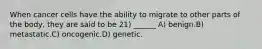 When cancer cells have the ability to migrate to other parts of the body, they are said to be 21) ______ A) benign.B) metastatic.C) oncogenic.D) genetic.