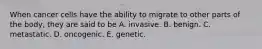 When cancer cells have the ability to migrate to other parts of the body, they are said to be A. invasive. B. benign. C. metastatic. D. oncogenic. E. genetic.