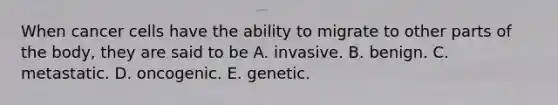 When cancer cells have the ability to migrate to other parts of the body, they are said to be A. invasive. B. benign. C. metastatic. D. oncogenic. E. genetic.