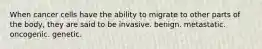 When cancer cells have the ability to migrate to other parts of the body, they are said to be invasive. benign. metastatic. oncogenic. genetic.