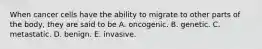 When cancer cells have the ability to migrate to other parts of the body, they are said to be A. oncogenic. B. genetic. C. metastatic. D. benign. E. invasive.