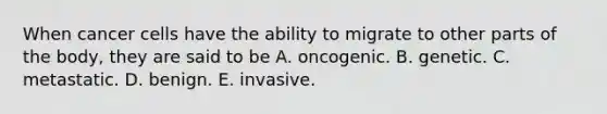 When cancer cells have the ability to migrate to other parts of the body, they are said to be A. oncogenic. B. genetic. C. metastatic. D. benign. E. invasive.