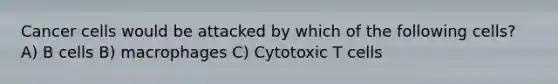 Cancer cells would be attacked by which of the following cells? A) B cells B) macrophages C) Cytotoxic T cells