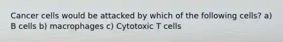 Cancer cells would be attacked by which of the following cells? a) B cells b) macrophages c) Cytotoxic T cells