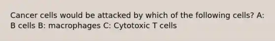 Cancer cells would be attacked by which of the following cells? A: B cells B: macrophages C: Cytotoxic T cells