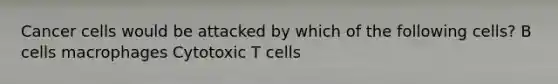 Cancer cells would be attacked by which of the following cells? B cells macrophages Cytotoxic T cells