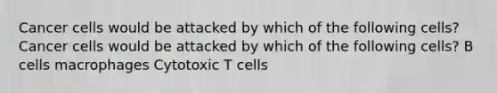 Cancer cells would be attacked by which of the following cells? Cancer cells would be attacked by which of the following cells? B cells macrophages Cytotoxic T cells