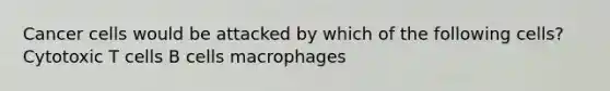 Cancer cells would be attacked by which of the following cells? Cytotoxic T cells B cells macrophages