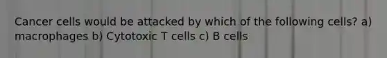 Cancer cells would be attacked by which of the following cells? a) macrophages b) Cytotoxic T cells c) B cells