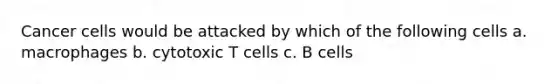 Cancer cells would be attacked by which of the following cells a. macrophages b. cytotoxic T cells c. B cells