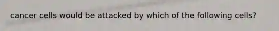 cancer cells would be attacked by which of the following cells?