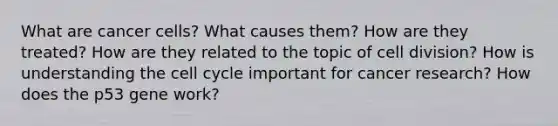 What are cancer cells? What causes them? How are they treated? How are they related to the topic of <a href='https://www.questionai.com/knowledge/kjHVAH8Me4-cell-division' class='anchor-knowledge'>cell division</a>? How is understanding the <a href='https://www.questionai.com/knowledge/keQNMM7c75-cell-cycle' class='anchor-knowledge'>cell cycle</a> important for cancer research? How does the p53 gene work?