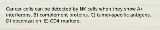 Cancer cells can be detected by NK cells when they show A) interferons. B) complement proteins. C) tumor-specific antigens. D) opsonization. E) CD4 markers.