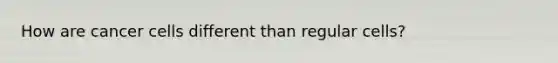 How are cancer cells different than regular cells?