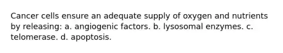 Cancer cells ensure an adequate supply of oxygen and nutrients by releasing: a. angiogenic factors. b. lysosomal enzymes. c. telomerase. d. apoptosis.