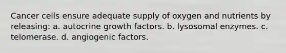 Cancer cells ensure adequate supply of oxygen and nutrients by releasing: a. autocrine growth factors. b. lysosomal enzymes. c. telomerase. d. angiogenic factors.