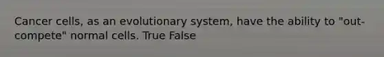 Cancer cells, as an evolutionary system, have the ability to "out-compete" normal cells. True False