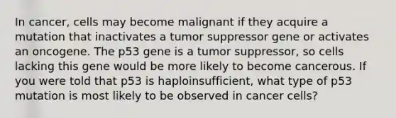 In cancer, cells may become malignant if they acquire a mutation that inactivates a tumor suppressor gene or activates an oncogene. The p53 gene is a tumor suppressor, so cells lacking this gene would be more likely to become cancerous. If you were told that p53 is haploinsufficient, what type of p53 mutation is most likely to be observed in cancer cells?