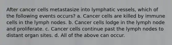 After cancer cells metastasize into <a href='https://www.questionai.com/knowledge/ki6sUebkzn-lymphatic-vessels' class='anchor-knowledge'>lymphatic vessels</a>, which of the following events occurs? a. Cancer cells are killed by immune cells in the lymph nodes. b. Cancer cells lodge in the lymph node and proliferate. c. Cancer cells continue past the lymph nodes to distant organ sites. d. All of the above can occur.