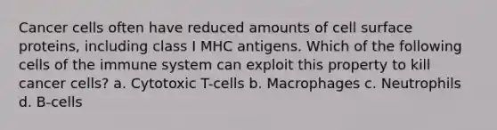 Cancer cells often have reduced amounts of cell surface proteins, including class I MHC antigens. Which of the following <a href='https://www.questionai.com/knowledge/kEGzZ28NfR-cells-of-the-immune-system' class='anchor-knowledge'>cells of the immune system</a> can exploit this property to kill cancer cells? a. Cytotoxic T-cells b. Macrophages c. Neutrophils d. B-cells