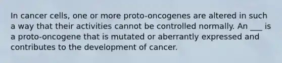 In cancer cells, one or more proto-oncogenes are altered in such a way that their activities cannot be controlled normally. An ___ is a proto-oncogene that is mutated or aberrantly expressed and contributes to the development of cancer.