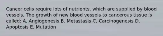 Cancer cells require lots of nutrients, which are supplied by blood vessels. The growth of new blood vessels to cancerous tissue is called: A. Angiogenesis B. Metastasis C. Carcinogenesis D. Apoptosis E. Mutation