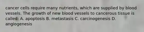 cancer cells require many nutrients, which are supplied by <a href='https://www.questionai.com/knowledge/kZJ3mNKN7P-blood-vessels' class='anchor-knowledge'>blood vessels</a>. The growth of new blood vessels to cancerous tissue is called: A. apoptosis B. metastasis C. carcinogenesis D. angiogenesis