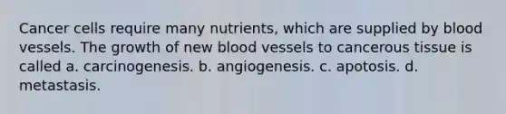 Cancer cells require many nutrients, which are supplied by <a href='https://www.questionai.com/knowledge/kZJ3mNKN7P-blood-vessels' class='anchor-knowledge'>blood vessels</a>. The growth of new blood vessels to cancerous tissue is called a. carcinogenesis. b. angiogenesis. c. apotosis. d. metastasis.