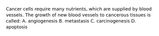 Cancer cells require many nutrients, which are supplied by <a href='https://www.questionai.com/knowledge/kZJ3mNKN7P-blood-vessels' class='anchor-knowledge'>blood vessels</a>. The growth of new blood vessels to cancerous tissues is called: A. angiogenesis B. metastasis C. carcinogenesis D. apoptosis