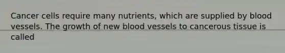 Cancer cells require many nutrients, which are supplied by blood vessels. The growth of new blood vessels to cancerous tissue is called