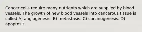 Cancer cells require many nutrients which are supplied by <a href='https://www.questionai.com/knowledge/kZJ3mNKN7P-blood-vessels' class='anchor-knowledge'>blood vessels</a>. The growth of new blood vessels into cancerous tissue is called A) angiogenesis. B) metastasis. C) carcinogenesis. D) apoptosis.