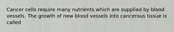 Cancer cells require many nutrients which are supplied by blood vessels. The growth of new blood vessels into cancerous tissue is called