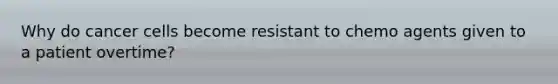 Why do cancer cells become resistant to chemo agents given to a patient overtime?