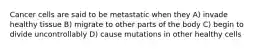 Cancer cells are said to be metastatic when they A) invade healthy tissue B) migrate to other parts of the body C) begin to divide uncontrollably D) cause mutations in other healthy cells