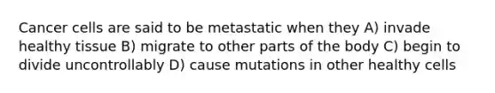 Cancer cells are said to be metastatic when they A) invade healthy tissue B) migrate to other parts of the body C) begin to divide uncontrollably D) cause mutations in other healthy cells