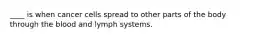 ____ is when cancer cells spread to other parts of the body through the blood and lymph systems.