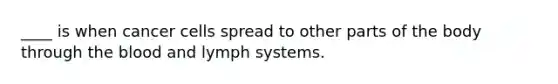 ____ is when cancer cells spread to other parts of the body through the blood and lymph systems.