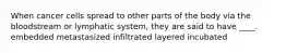 When cancer cells spread to other parts of the body via the bloodstream or lymphatic system, they are said to have ____. embedded metastasized infiltrated layered incubated