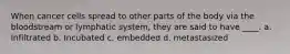 When cancer cells spread to other parts of the body via the bloodstream or lymphatic system, they are said to have ____. a. Infiltrated b. Incubated c. embedded d. metastasized
