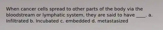When cancer cells spread to other parts of the body via the bloodstream or lymphatic system, they are said to have ____. a. Infiltrated b. Incubated c. embedded d. metastasized