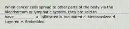When cancer cells spread to other parts of the body via the bloodstream or lymphatic system, they are said to have___________. a. Infiltrated b. Incubated c. Metastasized d. Layered e. Embedded