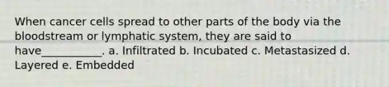 When cancer cells spread to other parts of the body via the bloodstream or lymphatic system, they are said to have___________. a. Infiltrated b. Incubated c. Metastasized d. Layered e. Embedded