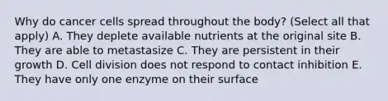 Why do cancer cells spread throughout the body? (Select all that apply) A. They deplete available nutrients at the original site B. They are able to metastasize C. They are persistent in their growth D. Cell division does not respond to contact inhibition E. They have only one enzyme on their surface