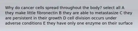 Why do cancer cells spread throughout the body? select all A they make little fibronectin B they are able to metastasize C they are persistent in their growth D cell division occurs under adverse conditions E they have only one enzyme on their surface