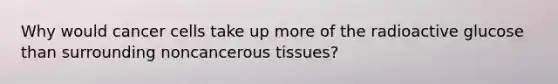 Why would cancer cells take up more of the radioactive glucose than surrounding noncancerous tissues?