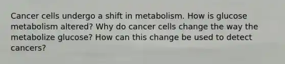 Cancer cells undergo a shift in metabolism. How is glucose metabolism altered? Why do cancer cells change the way the metabolize glucose? How can this change be used to detect cancers?